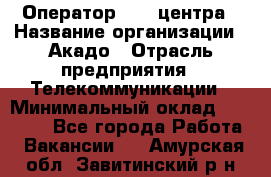 Оператор Call-центра › Название организации ­ Акадо › Отрасль предприятия ­ Телекоммуникации › Минимальный оклад ­ 30 000 - Все города Работа » Вакансии   . Амурская обл.,Завитинский р-н